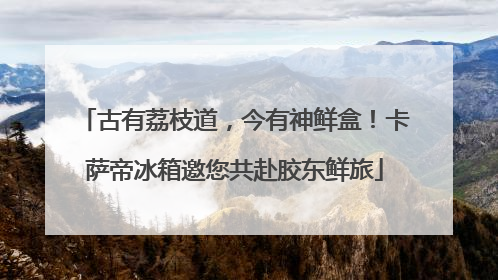 古有荔枝道，今有神鲜盒！卡萨帝冰箱邀您共赴胶东鲜旅