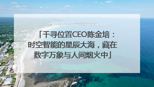 千寻位置CEO陈金培：时空智能的星辰大海，藏在数字万象与人间烟火中