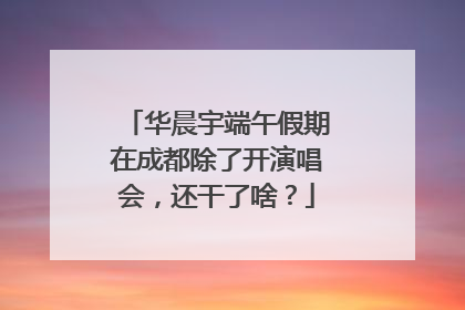 华晨宇端午假期在成都除了开演唱会，还干了啥？