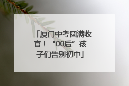 厦门中考圆满收官！“00后”孩子们告别初中