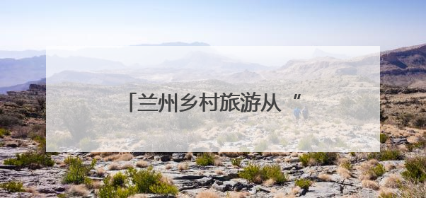 兰州乡村旅游从“单一景点打卡”迈向全域生活体验