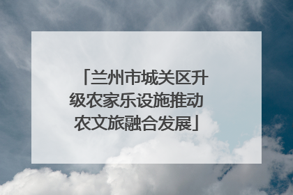 兰州市城关区升级农家乐设施推动农文旅融合发展