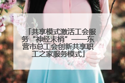 共享模式激活工会服务“神经末梢”——东营市总工会创新共享职工之家服务模式