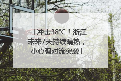 冲击38℃！浙江未来7天持续晴热，小心强对流突袭