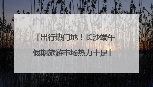 出行热门地！长沙端午假期旅游市场热力十足