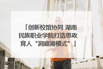 创新校馆协同 湖南民族职业学院打造思政育人“洞庭湖模式”