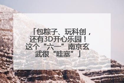 包粽子、玩科创，还有3D开心乐园！这个“六一”南京玄武很“哇塞”