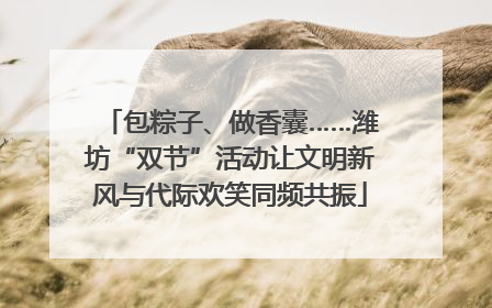 包粽子、做香囊……潍坊“双节”活动让文明新风与代际欢笑同频共振