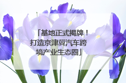 基地正式揭牌！打造京津冀汽车跨境产业生态圈