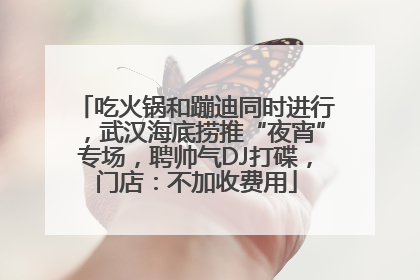 吃火锅和蹦迪同时进行，武汉海底捞推“夜宵”专场，聘帅气DJ打碟，门店：不加收费用