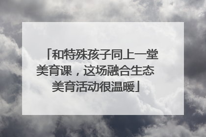 和特殊孩子同上一堂美育课，这场融合生态美育活动很温暖