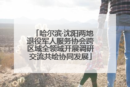 哈尔滨·沈阳两地退役军人服务协会跨区域全领域开展调研交流共绘协同发展