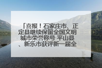 喜报！石家庄市、正定县继续保留全国文明城市荣誉称号 平山县、新乐市获评新一届全国文明城市