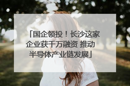 国企领投！长沙这家企业获千万融资 推动半导体产业链发展