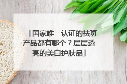 国家唯一认证的祛斑产品都有哪个？层层透亮的美白护肤品