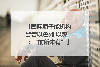 国际原子能机构警告以色列 以媒：“前所未有”