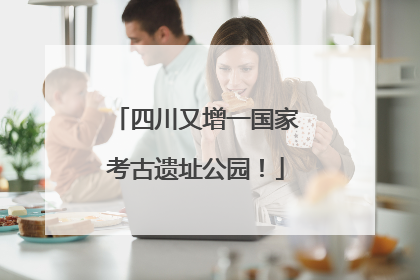 四川又增一国家考古遗址公园！