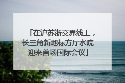 在沪苏浙交界线上，长三角新地标方厅水院迎来首场国际会议