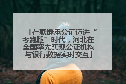 存款继承公证迈进“零跑腿”时代，河北在全国率先实现公证机构与银行数据实时交互