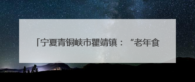 宁夏青铜峡市瞿靖镇：“老年食堂”破解农村养老“吃饭难”