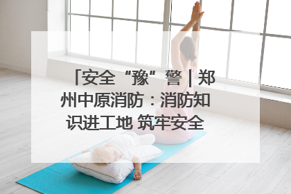 安全“豫”警｜郑州中原消防：消防知识进工地 筑牢安全“防火墙”