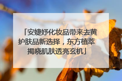 安婕妤化妆品带来去黄护肤品新选择，东方植萃揭晓肌肤透亮玄机