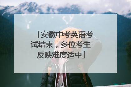 安徽中考英语考试结束，多位考生反映难度适中