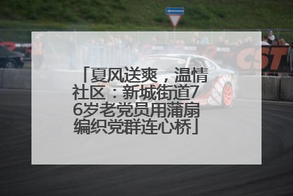 夏风送爽，温情社区：新城街道76岁老党员用蒲扇编织党群连心桥