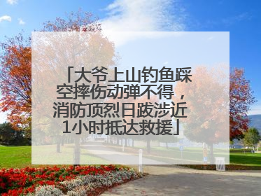 大爷上山钓鱼踩空摔伤动弹不得，消防顶烈日跋涉近1小时抵达救援