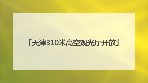 天津310米高空观光厅开放