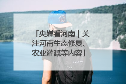 央媒看河南｜关注河南生态修复、农业灌溉等内容