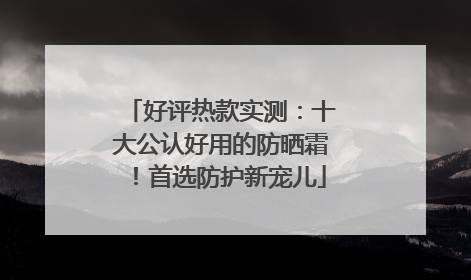 好评热款实测：十大公认好用的防晒霜！首选防护新宠儿