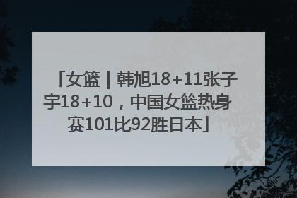 女篮｜韩旭18+11张子宇18+10，中国女篮热身赛101比92胜日本