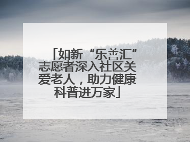 如新“乐善汇”志愿者深入社区关爱老人，助力健康科普进万家