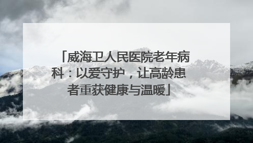 威海卫人民医院老年病科：以爱守护，让高龄患者重获健康与温暖