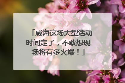 威海这场大型活动时间定了，不敢想现场将有多火爆！