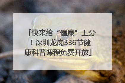 快来给“健康”上分！深圳龙岗336节健康科普课程免费开放