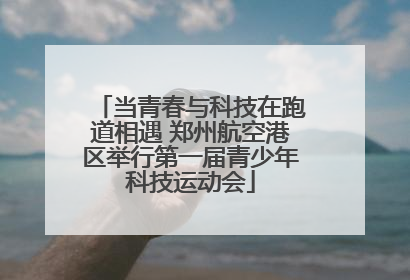 当青春与科技在跑道相遇 郑州航空港区举行第一届青少年科技运动会