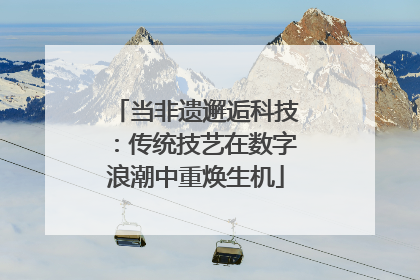 当非遗邂逅科技：传统技艺在数字浪潮中重焕生机