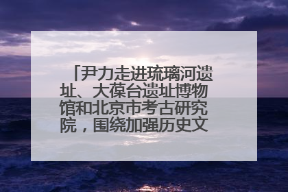 尹力走进琉璃河遗址、大葆台遗址博物馆和北京市考古研究院，围绕加强历史文化名城保护调研