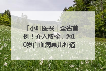 小叶医探｜全省首例！介入取栓，为10岁白血病患儿打通生命之“脉”