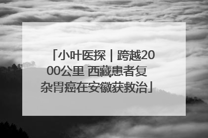 小叶医探｜跨越2000公里 西藏患者复杂胃癌在安徽获救治