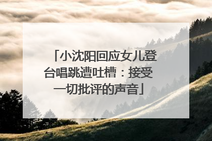 小沈阳回应女儿登台唱跳遭吐槽：接受一切批评的声音