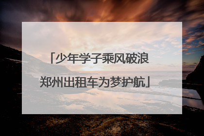 少年学子乘风破浪 郑州出租车为梦护航
