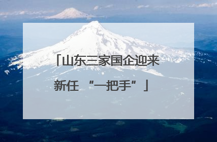 山东三家国企迎来新任 “一把手”