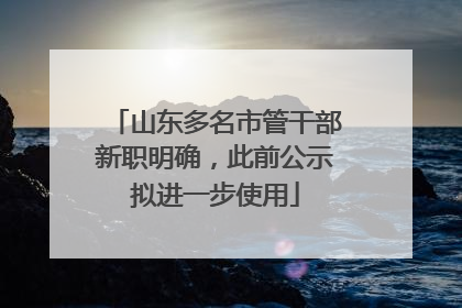 山东多名市管干部新职明确，此前公示拟进一步使用