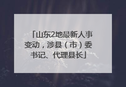 山东2地最新人事变动，涉县（市）委书记、代理县长