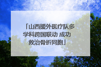 山西援外医疗队多学科跨国联动 成功救治骨折同胞