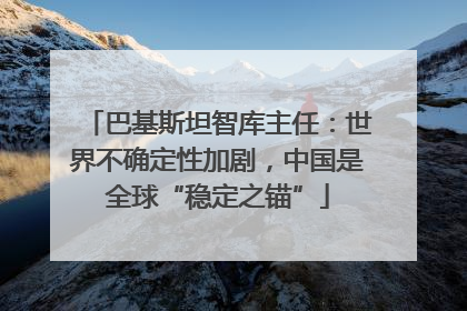 巴基斯坦智库主任：世界不确定性加剧，中国是全球“稳定之锚”