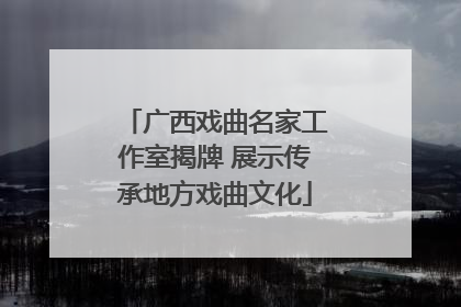 广西戏曲名家工作室揭牌 展示传承地方戏曲文化